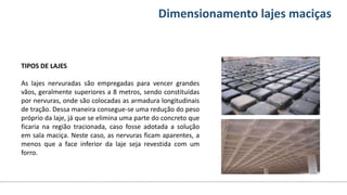 Conteúdos Dimensionamento lajes maciças
TIPOS DE LAJES
As lajes nervuradas são empregadas para vencer grandes
vãos, geralmente superiores a 8 metros, sendo constituídas
por nervuras, onde são colocadas as armadura longitudinais
de tração. Dessa maneira consegue-se uma redução do peso
próprio da laje, já que se elimina uma parte do concreto que
ficaria na região tracionada, caso fosse adotada a solução
em sala maciça. Neste caso, as nervuras ficam aparentes, a
menos que a face inferior da laje seja revestida com um
forro.
 