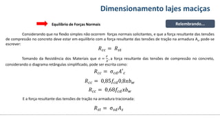 Conteúdos Dimensionamento lajes maciças
Relembrando...
Equilíbrio de Forças Normais
Considerando que na flexão simples não ocorrem forças normais solicitantes, e que a força resultante das tensões
de compressão no concreto deve estar em equilíbrio com a força resultante das tensões de tração na armadura As, pode-se
escrever:
𝑅𝑐𝑐 = 𝑅𝑠𝑡
Tomando da Resistência dos Materiais que σ =
𝐹
𝐴
, a força resultante das tensões de compressão no concreto,
considerando o diagrama retângulas simplificado, pode ser escrita como:
𝑅𝑐𝑐 = σ𝑐𝑑𝐴′𝑐
𝑅𝑐𝑐 = 0,85𝑓𝑐𝑑0,8𝑥𝑏𝑤
𝑅𝑐𝑐 = 0,68𝑓𝑐𝑑𝑥𝑏𝑤
E a força resultante das tensões de tração na armadura tracionada:
𝑅𝑠𝑡 = σ𝑠𝑑𝐴𝑠
 
