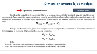 Conteúdos Dimensionamento lajes maciças
Relembrando...
Equilíbrio de Momentos Fletores
Considerando o equilíbrio de momentos fletores na seção, o momento fletor solicitante deve ser equilibrado por
um momento fletor resistente, proporcionado pelo concreto comprimido e pela armadura tracionada. Assumindo valores de
cálculo, por simplicidade de notação ambos os momentos fletores devem ser iguais ao momento fletor de cálculo Md, tal
que:
𝑀𝑠𝑜𝑙𝑖𝑐 = 𝑀𝑟𝑒𝑠𝑖𝑠𝑡 = 𝑀𝑑
As forças resistentes internas, proporcionadas pelo concreto comprimido e pela armadura tracionada, formam um
binário oposto ao momento fletor solicitante, podendo ser escrito:
𝑀𝑑 = 𝑅𝑐𝑐𝑧𝑐𝑐
𝑀𝑑 = 𝑅𝑠𝑡𝑧𝑐𝑐
Onde:
- 𝑅𝑐𝑐𝑧𝑐𝑐 é o momento interno resistente, proporcionado pelo concreto comprimido;
- 𝑅𝑠𝑡𝑧𝑐𝑐 é o momento interno resistente, proporcionado pela armadura tracionada.
 