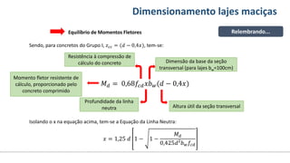 Conteúdos Dimensionamento lajes maciças
Relembrando...
Sendo, para concretos do Grupo I, 𝑧𝑐𝑐 = (𝑑 − 0,4𝑥), tem-se:
𝑀𝑑 = 0,68𝑓𝑐𝑑𝑥𝑏𝑤(𝑑 − 0,4𝑥)
Equilíbrio de Momentos Fletores
Momento fletor resistente de
cálculo, proporcionado pelo
concreto comprimido
Profundidade da linha
neutra
Resistência à compressão de
cálculo do concreto Dimensão da base da seção
transversal (para lajes bw=100cm)
Altura útil da seção transversal
Isolando o x na equação acima, tem-se a Equação da Linha Neutra:
𝑥 = 1,25 𝑑 1 − 1 −
𝑀𝑑
0,425𝑑²𝑏𝑤𝑓𝑐𝑑
 