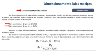 Conteúdos Dimensionamento lajes maciças
No dimensionamento de vigas e lajes, para que a armadura seja simples, ou seja, para que seja necessária apenas
armadura tracionada na seção transversal em questão, o valor da linha neutra deve obedecer o limite estabelecido por
norma, chamado critério de ductilidade.
Para concretos do Grupo I: 𝑥 ≤ 0,45𝑑
Para concretos do Grupo II: 𝑥 ≤ 0,35𝑑
Quando o critério é ultrapassado será necessária armadura dupla. Para lajes, a espessura é calculada evitando-se
armadura dupla.
De posse do valor da profundidade da linha neutra, a equação de equilíbrio de momentos a partir do momento
fletor resistente proporcionado pela armadura tracionada fornece a área de aço necessária para o dimensionamento do
elemento.
Relembrando...
Equilíbrio de Momentos Fletores
𝑀𝑑 = σ𝑠𝑑𝐴𝑠 (𝑑 − 0,4𝑥)
𝐴𝑠 =
𝑀𝑑
σ𝑠𝑑(𝑑 − 0,4𝑥)
 