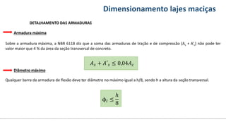 Conteúdos Dimensionamento lajes maciças
Armadura máxima
Sobre a armadura máxima, a NBR 6118 diz que a soma das armaduras de tração e de compressão (As + A’s) não pode ter
valor maior que 4 % da área da seção transversal de concreto.
Diâmetro máximo
Qualquer barra da armadura de flexão deve ter diâmetro no máximo igual a h/8, sendo h a altura da seção transversal.
DETALHAMENTO DAS ARMADURAS
𝐴𝑠 + 𝐴′𝑠 ≤ 0,04𝐴𝑐
ϕ𝑙 ≤
ℎ
8
 