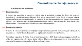 Conteúdos Dimensionamento lajes maciças
Espaçamento máximo
• As barras da armadura principal de flexão devem apresentar espaçamento no máximo igual a 2h ou 20 cm,
prevalecendo o menor desses dois valores na região dos maiores momentos fletores.
• A armadura secundária de flexão deve ser igual ou superior a 20 % da armadura principal, mantendo-se,
ainda, um espaçamento entre barras de no máximo 33 cm. A emenda dessas barras deve respeitar os
mesmos critérios de emenda das barras da armadura principal.
DETALHAMENTO DAS ARMADURAS
• A norma não especifica o diâmetro mínimo para a armadura negativa das lajes. No entanto,
normalmente considera-se que o diâmetro deva ser de no mínimo 5 mm, a fim de evitar que a barra
possa se deformar durante as atividades de execução da laje. Barras de diâmetros maiores ficam menos
sujeitas a entortamentos, além de levarem a espaçamentos maiores sobre as vigas. Portanto, barras com
diâmetros de 8 e 10 mm são mais indicadas para a armadura negativa.
Diâmetro mínimo
 