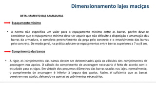 Conteúdos Dimensionamento lajes maciças
• A norma não especifica um valor para o espaçamento mínimo entre as barras, porém deve-se
considerar que o espaçamento mínimo deve ser aquele que não dificulte a disposição e amarração das
barras da armadura, o completo preenchimento da peça pelo concreto e o envolvimento das barras
pelo concreto. De modo geral, na prática adotam-se espaçamentos entre barras superiores a 7 ou 8 cm.
Espaçamento mínimo
DETALHAMENTO DAS ARMADURAS
Comprimento das barras
• A rigor, os comprimentos das barras devem ser determinados após os cálculos dos comprimentos de
ancoragem nos apoios. O cálculo do comprimento de ancoragem necessário é feito de acordo com o
estudado para as vigas. Em virtude dos pequenos diâmetros das barras usadas nas lajes, normalmente,
o comprimento de ancoragem é inferior à largura dos apoios. Assim, é suficiente que as barras
penetrem nos apoios, deixando-se apenas os cobrimentos necessários.
 