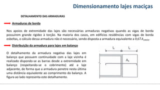 Conteúdos Dimensionamento lajes maciças
DETALHAMENTO DAS ARMADURAS
Armaduras de borda
Nos apoios de extremidade das lajes são necessárias armaduras negativas quando as vigas de borda
possuírem grande rigidez à torção. Na maioria dos casos, em edifícios residências com vigas de borda
esbeltas, o cálculo dessa armadura não é necessário, sendo disposta a armadura equivalente a 0,67𝐴𝑠𝑚í𝑛.
Distribuição da armadura para lajes em balanço
O detalhamento da armadura negativa das lajes em
balanço que possuem continuidade com a laje vizinha é
realizado dispondo-se as barras desde a extremidade em
balanço (respeitando-se o cobrimento) até a laje
adjacente, de forma que a armadura penetre nesta última
uma distância equivalente ao comprimento do balanço. A
figura ao lado representa este detalhamento.
 