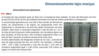 Conteúdos Dimensionamento lajes maciças
DETALHAMENTO DAS ARMADURAS
OBS 3:
A armação das lajes também pode ser feita com o emprego de telas soldadas. As telas são fabricadas com fios
de aço CA-50 e CA-60. Os fios são soldados formando uma rede de malhas quadradas ou retangulares.
A caracterização geométrica de uma tela é feita através do formato da
malha, do comprimento e da largura, do espaçamento entre fios
longitudinais e transversais e da área das seções transversais nas duas
direções. Além disso, é necessário especificar o tipo da tela: Q, L ou T.
As telas do tipo Q possuem malha quadrada, com armaduras iguais nas
duas direções. As telas do tipo L têm armadura longitudinal maior e as
telas do tipo T possuem armadura transversal de maior área.
As telas padronizadas são designadas através do seu tipo , acrescido da
área da seção principal dos fios, em mm²/m. Por exemplo, a indicação
L196 – 2,45 x 6,00, corresponde a uma tela do tipo L, com área da
armadura longitudinal igual a 1,96 cm²/m, possuindo 2,45 metros de
largura e 6 metros de comprimento.
 