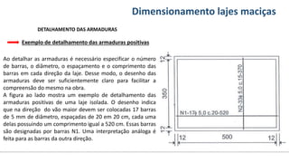 Conteúdos Dimensionamento lajes maciças
Exemplo de detalhamento das armaduras positivas
DETALHAMENTO DAS ARMADURAS
Ao detalhar as armaduras é necessário especificar o número
de barras, o diâmetro, o espaçamento e o comprimento das
barras em cada direção da laje. Desse modo, o desenho das
armaduras deve ser suficientemente claro para facilitar a
compreensão do mesmo na obra.
A figura ao lado mostra um exemplo de detalhamento das
armaduras positivas de uma laje isolada. O desenho indica
que na direção do vão maior devem ser colocadas 17 barras
de 5 mm de diâmetro, espaçadas de 20 em 20 cm, cada uma
delas possuindo um comprimento igual a 520 cm. Essas barras
são designadas por barras N1. Uma interpretação análoga é
feita para as barras da outra direção.
 