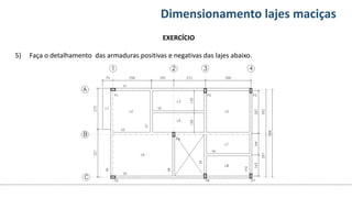 Conteúdos Dimensionamento lajes maciças
EXERCÍCIO
5) Faça o detalhamento das armaduras positivas e negativas das lajes abaixo.
 