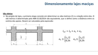 Conteúdos Dimensionamento lajes maciças
Vão efetivo
→ No projeto de lajes, a primeira etapa consiste em determinar os vãos teóricos (𝑙) e a relação entre eles. O
vão teórico é determinado pela NBR 6118/2014 vão equivalente, que o define como a distância entre os
centros dos apoios. Devem ser calculados pela expressão:
𝑙𝑒𝑓 = 𝑙0 + 𝑎1 + 𝑎2
𝑎1 ≤
𝑡1/2
0,3ℎ
𝑎2 ≤
𝑡2/2
0,3ℎ
 
