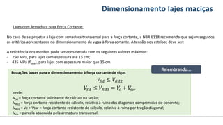 Conteúdos Dimensionamento lajes maciças
Lajes com Armadura para Força Cortante:
No caso de se projetar a laje com armadura transversal para a força cortante, a NBR 6118 recomenda que sejam seguidos
os critérios apresentados no dimensionamento de vigas à força cortante. A tensão nos estribos deve ser:
A resistência dos estribos pode ser considerada com os seguintes valores máximos:
- 250 MPa, para lajes com espessura até 15 cm;
- 435 MPa (fywd), para lajes com espessura maior que 35 cm.
onde:
VSd = força cortante solicitante de cálculo na seção;
VRd2 = força cortante resistente de cálculo, relativa à ruína das diagonais comprimidas de concreto;
VRd3 = Vc + Vsw = força cortante resistente de cálculo, relativa à ruína por tração diagonal;
Vsw = parcela absorvida pela armadura transversal.
Equações bases para o dimensionamento à força cortante de vigas
𝑉𝑆𝑑 ≤ 𝑉𝑅𝑑2
𝑉𝑆𝑑 ≤ 𝑉𝑅𝑑3 = 𝑉
𝑐 + 𝑉
𝑠𝑤
Relembrando...
 