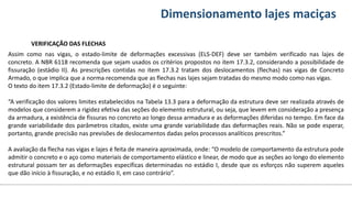 Conteúdos Dimensionamento lajes maciças
VERIFICAÇÃO DAS FLECHAS
Assim como nas vigas, o estado-limite de deformações excessivas (ELS-DEF) deve ser também verificado nas lajes de
concreto. A NBR 6118 recomenda que sejam usados os critérios propostos no item 17.3.2, considerando a possibilidade de
fissuração (estádio II). As prescrições contidas no item 17.3.2 tratam dos deslocamentos (flechas) nas vigas de Concreto
Armado, o que implica que a norma recomenda que as flechas nas lajes sejam tratadas do mesmo modo como nas vigas.
O texto do item 17.3.2 (Estado-limite de deformação) é o seguinte:
“A verificação dos valores limites estabelecidos na Tabela 13.3 para a deformação da estrutura deve ser realizada através de
modelos que considerem a rigidez efetiva das seções do elemento estrutural, ou seja, que levem em consideração a presença
da armadura, a existência de fissuras no concreto ao longo dessa armadura e as deformações diferidas no tempo. Em face da
grande variabilidade dos parâmetros citados, existe uma grande variabilidade das deformações reais. Não se pode esperar,
portanto, grande precisão nas previsões de deslocamentos dadas pelos processos analíticos prescritos.”
A avaliação da flecha nas vigas e lajes é feita de maneira aproximada, onde: “O modelo de comportamento da estrutura pode
admitir o concreto e o aço como materiais de comportamento elástico e linear, de modo que as seções ao longo do elemento
estrutural possam ter as deformações específicas determinadas no estádio I, desde que os esforços não superem aqueles
que dão início à fissuração, e no estádio II, em caso contrário”.
 