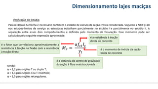 Conteúdos Dimensionamento lajes maciças
Verificação do Estádio
Para o cálculo da flecha é necessário conhecer o estádio de cálculo da seção crítica considerada. Segundo a NBR 6118
nos estados-limites de serviço as estruturas trabalham parcialmente no estádio I e parcialmente no estádio II. A
separação entre esses dois comportamentos é definida pelo momento de fissuração. Esse momento pode ser
calculado pela seguinte expressão aproximada:
𝑀𝑟 =
α𝑓𝑐𝑡𝐼𝑐
𝑦𝑡
sendo:
α = 1,2 para seções T ou duplo T;
α = 1,3 para seções I ou T invertido;
α = 1,5 para seções retangulares.
é o fator que correlaciona aproximadamente a
resistência à tração na flexão com a resistência
à tração direta
é a distância do centro de gravidade
da seção à fibra mais tracionada
é o momento de inércia da seção
bruta de concreto
é a resistência à tração
direta do concreto
 