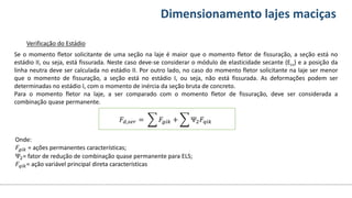 Conteúdos Dimensionamento lajes maciças
Se o momento fletor solicitante de uma seção na laje é maior que o momento fletor de fissuração, a seção está no
estádio II, ou seja, está fissurada. Neste caso deve-se considerar o módulo de elasticidade secante (Ecs) e a posição da
linha neutra deve ser calculada no estádio II. Por outro lado, no caso do momento fletor solicitante na laje ser menor
que o momento de fissuração, a seção está no estádio I, ou seja, não está fissurada. As deformações podem ser
determinadas no estádio I, com o momento de inércia da seção bruta de concreto.
Para o momento fletor na laje, a ser comparado com o momento fletor de fissuração, deve ser considerada a
combinação quase permanente.
Verificação do Estádio
Onde:
𝐹𝑔𝑖𝑘 = ações permanentes características;
Ψ2= fator de redução de combinação quase permanente para ELS;
𝐹𝑞𝑖𝑘= ação variável principal direta características
𝐹𝑑,𝑠𝑒𝑟 = 𝐹𝑔𝑖𝑘 + Ψ2𝐹𝑞𝑖𝑘
 