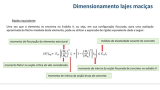 Conteúdos Dimensionamento lajes maciças
Rigidez equivalente
Uma vez que o elemento se encontra no Estádio II, ou seja, em sua configuração fissurada, para uma avaliação
aproximada da flecha imediata deste elemento, pode-se utilizar a expressão de rigidez equivalente dada a seguir:
momento de inércia da seção bruta de concreto
momento de inércia da seção fissurada de concreto no estádio II
momento de fissuração do elemento estrutural
momento fletor na seção crítica do vão considerado
módulo de elasticidade secante do concreto
(𝐸𝐼)𝑒𝑞= 𝐸𝑐𝑠
𝑀𝑟
𝑀𝑎
3
𝐼𝑐 + 1 −
𝑀𝑟
𝑀𝑎
3
𝐼𝐼𝐼 ≤ 𝐸𝑐𝑠𝐼𝑐
 