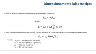 Conteúdos Dimensionamento lajes maciças
O módulo de elasticidade secante pode ser estimado pela expressão:
O valor do módulo de elasticidade inicial (Eci) para concretos do Grupo 1 pode ser calculado segundo a expressão:
𝐸𝑐𝑠 = α𝑖𝐸𝑐𝑖
Sendo:
α𝑖 = 0,8 + 0,2
𝑓𝑐𝑘
80
≤ 1,0
𝐸𝑐𝑖 = α𝐸5600 𝑓𝑐𝑘
Sendo: α𝐸 = 1,2 𝑝𝑎𝑟𝑎 𝑏𝑎𝑠𝑎𝑙𝑡𝑜 𝑒 𝑑𝑖𝑏á𝑠𝑖𝑜;
α𝐸 = 1,0 𝑝𝑎𝑟𝑎 𝑔𝑟𝑎𝑛𝑖𝑡𝑜 𝑒 𝑔𝑛𝑎𝑖𝑠𝑠𝑒;
α𝐸 = 0,9 𝑝𝑎𝑟𝑎 𝑐𝑎𝑙𝑐á𝑟𝑖𝑜;
α𝐸 = 0,7 𝑝𝑎𝑟𝑎 𝑎𝑟𝑒𝑛𝑖𝑡𝑜.
 