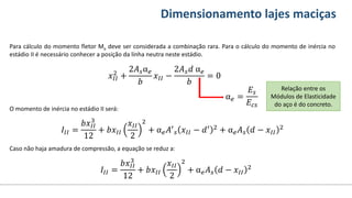 Conteúdos Dimensionamento lajes maciças
Para cálculo do momento fletor Ma deve ser considerada a combinação rara. Para o cálculo do momento de inércia no
estádio II é necessário conhecer a posição da linha neutra neste estádio.
O momento de inércia no estádio II será:
Caso não haja amadura de compressão, a equação se reduz a:
𝑥𝐼𝐼
2
+
2𝐴𝑠α𝑒
𝑏
𝑥𝐼𝐼 −
2𝐴𝑠𝑑 α𝑒
𝑏
= 0
α𝑒 =
𝐸𝑠
𝐸𝑐𝑠
Relação entre os
Módulos de Elasticidade
do aço é do concreto.
𝐼𝐼𝐼 =
𝑏𝑥𝐼𝐼
3
12
+ 𝑏𝑥𝐼𝐼
𝑥𝐼𝐼
2
2
+ α𝑒𝐴′
𝑠 𝑥𝐼𝐼 − 𝑑′ 2 + α𝑒𝐴𝑠 𝑑 − 𝑥𝐼𝐼
2
𝐼𝐼𝐼 =
𝑏𝑥𝐼𝐼
3
12
+ 𝑏𝑥𝐼𝐼
𝑥𝐼𝐼
2
2
+ α𝑒𝐴𝑠 𝑑 − 𝑥𝐼𝐼
2
 