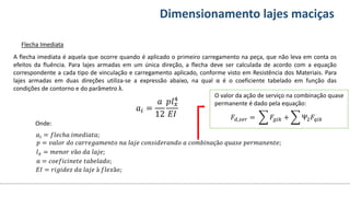 Conteúdos Dimensionamento lajes maciças
Flecha Imediata
O valor da ação de serviço na combinação quase
permanente é dado pela equação:
A flecha imediata é aquela que ocorre quando é aplicado o primeiro carregamento na peça, que não leva em conta os
efeitos da fluência. Para lajes armadas em um única direção, a flecha deve ser calculada de acordo com a equação
correspondente a cada tipo de vinculação e carregamento aplicado, conforme visto em Resistência dos Materiais. Para
lajes armadas em duas direções utiliza-se a expressão abaixo, na qual α é o coeficiente tabelado em função das
condições de contorno e do parâmetro λ.
𝑎𝑖 =
𝑎
12
𝑝𝑙𝑥
4
𝐸𝐼 𝐹𝑑,𝑠𝑒𝑟 = 𝐹𝑔𝑖𝑘 + Ψ2𝐹𝑞𝑖𝑘
𝑎𝑖 = 𝑓𝑙𝑒𝑐ℎ𝑎 𝑖𝑚𝑒𝑑𝑖𝑎𝑡𝑎;
𝑝 = 𝑣𝑎𝑙𝑜𝑟 𝑑𝑜 𝑐𝑎𝑟𝑟𝑒𝑔𝑎𝑚𝑒𝑛𝑡𝑜 𝑛𝑎 𝑙𝑎𝑗𝑒 𝑐𝑜𝑛𝑠𝑖𝑑𝑒𝑟𝑎𝑛𝑑𝑜 𝑎 𝑐𝑜𝑚𝑏𝑖𝑛𝑎çã𝑜 𝑞𝑢𝑎𝑠𝑒 𝑝𝑒𝑟𝑚𝑎𝑛𝑒𝑛𝑡𝑒;
𝑙𝑥 = 𝑚𝑒𝑛𝑜𝑟 𝑣ã𝑜 𝑑𝑎 𝑙𝑎𝑗𝑒;
α = 𝑐𝑜𝑒𝑓𝑖𝑐𝑖𝑛𝑒𝑡𝑒 𝑡𝑎𝑏𝑒𝑙𝑎𝑑𝑜;
𝐸𝐼 = 𝑟𝑖𝑔𝑖𝑑𝑒𝑧 𝑑𝑎 𝑙𝑎𝑗𝑒 à 𝑓𝑙𝑒𝑥ã𝑜;
Onde:
 