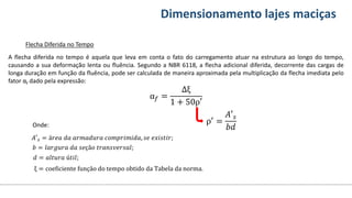 Conteúdos Dimensionamento lajes maciças
Flecha Diferida no Tempo
A flecha diferida no tempo é aquela que leva em conta o fato do carregamento atuar na estrutura ao longo do tempo,
causando a sua deformação lenta ou fluência. Segundo a NBR 6118, a flecha adicional diferida, decorrente das cargas de
longa duração em função da fluência, pode ser calculada de maneira aproximada pela multiplicação da flecha imediata pelo
fator αf dado pela expressão:
α𝑓 =
Δξ
1 + 50ρ′
ρ′ =
𝐴′𝑠
𝑏𝑑
𝐴′𝑠 = á𝑟𝑒𝑎 𝑑𝑎 𝑎𝑟𝑚𝑎𝑑𝑢𝑟𝑎 𝑐𝑜𝑚𝑝𝑟𝑖𝑚𝑖𝑑𝑎, 𝑠𝑒 𝑒𝑥𝑖𝑠𝑡𝑖𝑟;
𝑏 = 𝑙𝑎𝑟𝑔𝑢𝑟𝑎 𝑑𝑎 𝑠𝑒çã𝑜 𝑡𝑟𝑎𝑛𝑠𝑣𝑒𝑟𝑠𝑎𝑙;
𝑑 = 𝑎𝑙𝑡𝑢𝑟𝑎 ú𝑡𝑖𝑙;
ξ = coeficiente função do tempo obtido da Tabela da norma.
Onde:
 