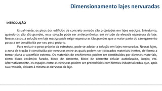 Conteúdos Dimensionamento lajes nervuradas
INTRODUÇÃO
Usualmente, os pisos dos edifícios de concreto armado são projetados em lajes maciças. Entretanto,
quando os vão são grandes, essa solução pode ser antieconômica, em virtude da elevada espessura da laje.
Nesses casos, a solução em laje maciça pode exigir espessuras tão grandes que a maior parte do carregamento
passa a ser constituída por seu peso próprio.
Para reduzir o peso próprio da estrutura, pode-se adotar a solução em lajes nervuradas. Nessas lajes,
a zona de tração é constituída por nervuras entre as quais podem ser colocados materiais inertes, de forma a
tornar plana a superfície externa. Os materiais de enchimento podem ser constituídos por diversos materiais,
como bloco cerâmico furado, bloco de concreto, bloco de concreto celular autoclavado, isopor, etc.
Alternativamente, os espaços entre as nervuras podem ser preenchidos com formas industrializadas que, após
sua retirada, deixam à mostra as nervuras da laje.
 