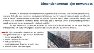 Conteúdos Dimensionamento lajes nervuradas
A NBR 6118 define laje nervurada como as “lajes moldadas no local ou com nervuras pré-moldadas,
cuja zona de tração para momentos positivos esteja localizada nas nervuras entre as quais pode ser colocado
material inerte.” A resistência do material de enchimento (material inerte) não é considerada, ou seja, não
contribui para aumentar a resistência da laje nervurada. São as nervuras, unidas e solidarizadas pela mesa
(capa), que proporcionam a necessária resistência e rigidez.
As lajes nervuradas podem ser armadas em uma direção (unidirecional) ou em duas direções
(bidirecional ou em cruz), em função da existência de nervuras em uma ou em duas direções.
As lajes nervuradas apresentam as seguintes
vantagens em relação às lajes maciças de concreto:
• menor peso próprio;
• menor consumo de concreto;
• redução de fôrmas;
• maior capacidade de vencer grandes vãos;
• maiores planos lisos (sem vigas).
 