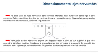 Conteúdos Dimensionamento lajes nervuradas
No caso usual de lajes nervuradas com nervuras inferiores, estas funcionam como viga T para
momentos fletores positivos. Se a laje for contínua, torna-se necessário que as faixas próximas aos apoios
intermediários sejam maciças, conforme a figura abaixo.
Nem geral, as lajes nervuradas exigem uma espessura total ℎ cerca de 50% superior à que seria
necessária para lajes maciças. Entretanto, o peso próprio da laje nervurada e o consumo de concreto são
inferiores ao da laje maciça, resultando numa solução mais econômica para vãos acima de 8 metros.
 