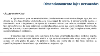 Conteúdos Dimensionamento lajes nervuradas
CÁLCULO SIMPLIFICADO
A laje nervurada pode ser entendida como um elemento estrutural constituído por vigas, em uma
direção ou em duas direções solidarizadas pela mesa (capa) de concreto. O comportamento estático é
intermediário entre o de grelha e o de laje maciça. A NBR 6118 indica que todas as prescrições relativas às
lajes como elementos de placa podem ser consideradas válidas, desde que sejam obedecidas determinadas
condições. Portanto, a norma permite o cálculo da laje nervurada como placa (laje) no regime elástico, desde
que condições sejam obedecidas.
O cálculo da laje nervurada como laje maciça é chamado simplificado. Quando as condições exigidas
não ocorrem, a norma diz que “deve-se analisar a laje nervurada considerando a capa como laje maciça
apoiada em uma grelha de vigas.” As condições citadas pela norma são de dois tipos: relativas às
especificações para as dimensões da laje, e relativas ao projeto da laje.
 