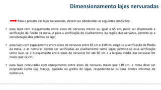 Conteúdos Dimensionamento lajes nervuradas
Para o projeto das lajes nervuradas, devem ser obedecidas as seguintes condições:
• para lajes com espaçamento entre eixos de nervuras menor ou igual a 65 cm, pode ser dispensada a
verificação da flexão da mesa, e para a verificação do cisalhamento da região das nervuras, permite-se a
consideração dos critérios de laje;
• para lajes com espaçamento entre eixos de nervuras entre 65 cm e 110 cm, exige-se a verificação da flexão
da mesa, e as nervuras devem ser verificadas ao cisalhamento como vigas; permite-se essa verificação
como lajes se o espaçamento entre eixos de nervuras for até 90 cm e a largura média das nervuras for
maior que 12 cm;
• para lajes nervuradas com espaçamento entre eixos de nervuras maior que 110 cm, a mesa deve ser
projetada como laje maciça, apoiada na grelha de vigas, respeitando-se os seus limites mínimos de
espessura.
 