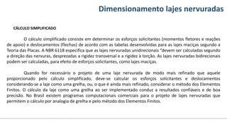 Conteúdos Dimensionamento lajes nervuradas
O cálculo simplificado consiste em determinar os esforços solicitantes (momentos fletores e reações
de apoio) e deslocamentos (flechas) de acordo com as tabelas desenvolvidas para as lajes maciças segundo a
Teoria das Placas. A NBR 6118 especifica que as lajes nervuradas unidirecionais “devem ser calculadas segundo
a direção das nervuras, desprezadas a rigidez transversal e a rigidez à torção. As lajes nervuradas bidirecionais
podem ser calculadas, para efeito de esforços solicitantes, como lajes maciças.
Quando for necessário o projeto de uma laje nervurada de modo mais refinado que aquele
proporcionado pelo cálculo simplificado, deve-se calcular os esforços solicitantes e deslocamentos
considerando-se a laje como uma grelha, ou, o que é ainda mais refinado, considerar o método dos Elementos
Finitos. O cálculo da laje como uma grelha ao ser implementado conduz a resultados confiáveis e de boa
precisão. No Brasil existem programas computacionais comerciais para o projeto de lajes nervuradas que
permitem o cálculo por analogia de grelha e pelo método dos Elementos Finitos.
CÁLCULO SIMPLIFICADO
 