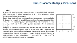 Conteúdos Dimensionamento lajes nervuradas
AÇÕES
As ações nas lajes nervuradas podem ter várias e diferentes causas sendo as
mais importantes as ações permanentes e as “cargas acidentais”, estas
últimas apresentadas na NBR 6120.
O peso próprio das lajes nervuradas pode ser calculado por metro quadrado
de área em se tratando de lajes bidirecionais. Uma forma de cálculo consiste
em separar uma área da laje, cujo centro coincide com o cruzamento de duas
nervuras, com lados de dimensões iguais à distância entre os eixos das
nervuras.
Na Figura ao lado está mostrada a área de uma laje com nervuras em duas
direções, igualmente espaçadas, com 24 cm de altura total e espessura de
capa de 4 cm. O procedimento consiste em determinar o volume de concreto
e as espessuras médias, de concreto e de enchimento, correspondentes à
área delimitada da laje. Considerando ϒconc = 25 kN/m³ e ϒench = 6 kN/m³, o
peso próprio da laje ao lado seria de 3,36 kN/m².
 