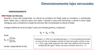 Conteúdos Dimensionamento lajes nervuradas
DIMENSIONAMENTO
Flexão nas Nervuras
Quando a mesa está comprimida, no cálculo da armadura de flexão pode-se considerar a contribuição
desta. Neste caso, o cálculo é para uma seção T. Quando a mesa está tracionada, o cálculo é como seção
retangular, pois a resistência à tração do concreto não é considerada no cálculo à flexão.
A largura efetiva da mesa da seção T, para uma direção genérica, é dada por:
𝑏𝑓 = 𝑏𝑤 + 2𝑏1
Onde
𝑏1 ≤
0,1𝑎
0,5𝑙0
Sendo 𝑎 dependente do vão.
Limitando 𝑙0 ≤ 100 𝑐𝑚 e considerando que 𝑎 > 5 𝑚 em praticamente todos
os casos em que se emprega a solução em lajes nervuradas, verifica-se que
𝑏1 = 0,5𝑙0. Logo, pode-se garantir que toda a laje colabora como mesa de
compressão das vigas T. Assim, nos casos correntes, tem-se 𝑏𝑓 = 𝑆.
 