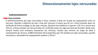Conteúdos Dimensionamento lajes nervuradas
DIMENSIONAMENTO
Força Cortante
O dimensionamento das lajes nervuradas à força cortante é feito em função do espaçamento entre as
nervuras. Quando a distância de eixo a eixo das nervuras é menor que 65 cm a força cortante deve ser
verificada de forma análoga ao das lajes maciças. Quando essa distância é superior a 65 cm e menor que
110 cm, a força cortante nas nervuras deve ser verificado como nas vigas de Concreto Armado. Neste caso,
sempre haverá uma armadura transversal nas nervuras, mesmo que mínima, ao longo de todo o
comprimento da nervura. A NBR 6118 (item 20.1) especifica que “Os estribos em lajes nervuradas, quando
necessários, não podem ter espaçamento superior a 20 cm.”
 