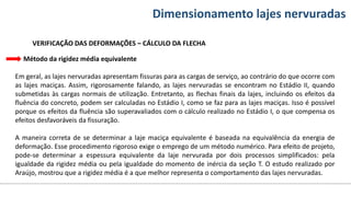 Conteúdos Dimensionamento lajes nervuradas
VERIFICAÇÃO DAS DEFORMAÇÕES – CÁLCULO DA FLECHA
Método da rigidez média equivalente
Em geral, as lajes nervuradas apresentam fissuras para as cargas de serviço, ao contrário do que ocorre com
as lajes maciças. Assim, rigorosamente falando, as lajes nervuradas se encontram no Estádio II, quando
submetidas às cargas normais de utilização. Entretanto, as flechas finais da lajes, incluindo os efeitos da
fluência do concreto, podem ser calculadas no Estádio I, como se faz para as lajes maciças. Isso é possível
porque os efeitos da fluência são superavaliados com o cálculo realizado no Estádio I, o que compensa os
efeitos desfavoráveis da fissuração.
A maneira correta de se determinar a laje maciça equivalente é baseada na equivalência da energia de
deformação. Esse procedimento rigoroso exige o emprego de um método numérico. Para efeito de projeto,
pode-se determinar a espessura equivalente da laje nervurada por dois processos simplificados: pela
igualdade da rigidez média ou pela igualdade do momento de inércia da seção T. O estudo realizado por
Araújo, mostrou que a rigidez média é a que melhor representa o comportamento das lajes nervuradas.
 