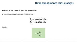 Conteúdos Dimensionamento lajes maciças
CLASSIFICAÇÃO QUANTO À DIREÇÃO DA ARMAÇÃO
• Conhecidos os valores teóricos considera-se:
𝒍𝒙 → 𝒎𝒆𝒏𝒐𝒓 𝒗ã𝒐
𝒍𝒚 → 𝒎𝒂𝒊𝒐𝒓 𝒗ã𝒐
Sendo:
𝜆 =
𝑙𝑦
𝑙𝑥
 