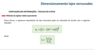Conteúdos Dimensionamento lajes nervuradas
VERIFICAÇÃO DAS DEFORMAÇÕES – CÁLCULO DA FLECHA
Método da rigidez média equivalente
Dessa forma, a espessura equivalente da laje nervurada pode ser calculada de acordo com a seguinte
equação:
ℎ𝑒 = 1 − ξ ℎ3 + ξℎ𝑓
3
1
3
Onde:
ξ =
𝑙𝑜𝑥𝑙𝑜𝑦
𝑆𝑥𝑆𝑦
 
