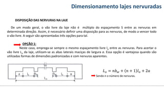 Conteúdos Dimensionamento lajes nervuradas
DISPOSIÇÃO DAS NERVURAS NA LAJE
De um modo geral, o vão livre da laje não é múltiplo do espaçamento S entre as nervuras em
determinada direção. Assim, é necessário definir uma disposição para as nervuras, de modo a vencer todo
o vão livre. A seguir são apresentadas três opções para tal.
OPÇÃO 1:
Neste caso, emprega-se sempre o mesmo espaçamento livre lo entre as nervuras. Para acertar o
vão livre Lo da laje, utilizam-se as abas laterais maciças de largura a. Essa opção é vantajosa quando são
utilizadas formas de dimensões padronizadas e com nervuras aparentes.
𝐿𝑜 = 𝑛𝑏𝑤 + 𝑛 + 1 𝑙𝑜 + 2𝑎
Sendo n o número de nervuras.
 