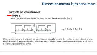 Conteúdos Dimensionamento lajes nervuradas
DISPOSIÇÃO DAS NERVURAS NA LAJE
OPÇÃO 2:
Neste caso, o espaço livre entre nervuras em uma das extremidades é c < lo.
𝐿𝑜 = 𝑛 𝑏𝑤 + 𝑙𝑜 + 𝑐
O número de nervuras é calculado de acordo com a equação anterior. Se resultar em um número inteiro,
significa que c = lo. Em caso contrário adota-se para n o número inteiro imediatamente superior e calcula-se
o valor de c pela expressão acima.
 