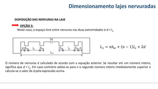 Conteúdos Dimensionamento lajes nervuradas
DISPOSIÇÃO DAS NERVURAS NA LAJE
OPÇÃO 3:
Neste caso, o espaço livre entre nervuras nas duas extremidades é d < lo.
𝐿𝑜 = 𝑛𝑏𝑤 + 𝑛 − 1 𝑙𝑜 + 2𝑑
O número de nervuras é calculado de acordo com a equação anterior. Se resultar em um número inteiro,
significa que d = lo. Em caso contrário adota-se para n o segundo número inteiro imediatamente superior e
calcula-se o valor de d pela expressão acima.
 
