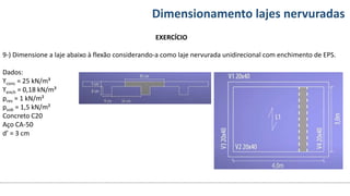 Conteúdos Dimensionamento lajes nervuradas
EXERCÍCIO
9-) Dimensione a laje abaixo à flexão considerando-a como laje nervurada unidirecional com enchimento de EPS.
Dados:
ϒconc = 25 kN/m³
ϒench = 0,18 kN/m³
prev = 1 kN/m²
psob = 1,5 kN/m²
Concreto C20
Aço CA-50
d’ = 3 cm
 