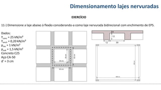 Conteúdos Dimensionamento lajes nervuradas
EXERCÍCIO
11-) Dimensione a laje abaixo à flexão considerando-a como laje nervurada bidirecional com enchimento de EPS.
Dados:
ϒconc = 25 kN/m³
ϒench = 0,20 kN/m³
prev = 1 kN/m²
psob = 1,5 kN/m²
Concreto C25
Aço CA-50
d’ = 3 cm
 