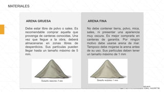 MATERIALES
ARENA GRUESA
Debe estar libre de polvo o sales. Es
recomendable comprar aquella que
provenga de canteras conocidas. Una
vez que llegue a la obra, deberá
almacenarse en zonas libres de
desperdicios. Sus partículas pueden
llegar hasta un tamaño máximo de 5
mm.
ARENA FINA
No debe contener tierra, polvo, mica,
sales, ni presentar una apariencia
muy oscura. Es mejor comprarla en
canteras de garantía. Por ningún
motivo debe usarse arena de mar.
Tampoco debe mojarse la arena antes
de su uso. Sus partículas deben tener
un tamaño máximo de 1 mm
 