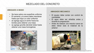 • Se hace sobre una superficie uniforme
• El cemento y la arena debe mezclarse
hasta que haya un color uniforme
• se agrega agua al centro hacia los
bordes para obtener una masa
• se agrega gravilla dándole botes hasta
obtener una masa homogénea
AMASADO A MANO
AMASADO MECANICO
• El equipo debe contar con control de
cantidades
• El agua debe ser añadida antes y
durante la preparación
• Antes de realizar una mezcla nueva se
debe retirar todo el material de la
anterior
MEZCLADO DEL CONCRETO
 