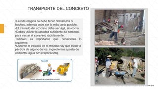 •La ruta elegida no debe tener obstáculos ni
baches, además debe ser la más corta posible.
•El traslado del concreto debe ser ágil, sin correr.
•Debes utilizar la cantidad suficiente de personal,
para vaciar el concreto rápidamente.
También es importante que consideres lo
siguiente:
•Durante el traslado de la mezcla hay que evitar la
pérdida de alguno de los ingredientes (pasta de
cemento, agua por evaporación).
TRANSPORTE DEL CONCRETO
 