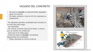 VACIADO DEL CONCRETO
- Durante el vaciado no está permitido agregarle
agua a la mezcla.
- No debe vaciarse a más de 45 min realizada su
preparación
- No depositar grandes cantidades del concreto en
un solo sitio para luego
ser extendido.
- No colocar concreto bajo lluvia fuerte, a menos
que se cuente con protección
para que no le caiga agua.
- Antes de hacer el vaciado, humedecer
ligeramente los encofrados.
- Debe colocarse en forma continua
 