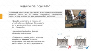 VIBRADO DEL CONCRETO
El concreto fresco recién colocado en el encofrado puede contener
espacios vacíos en su interior (cangrejeras), ocasionadas
debido al aire atrapado por éste en el momento del vaciado.
-No debe concentrarse la vibración en
un solo sitio por más tiempo del necesario,
por lo que se recomienda no sobrepasar
los 10 segundos.
- La aguja de la vibradora debe ser
introducida verticalmente
- Si se cuenta con este equipo, entonces
tendrás que "chucear" la mezcla,
introduciendo y sacando verticalmente una
varilla de fierro liso de ½" repetidamente.
 