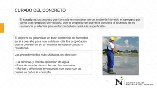 CURADO DEL CONCRETO
Los procedimientos más utilizados en obra son:
- La continua y directa aplicación de agua
- Para el caso de pisos o techos: las arroceras.
- Mantas o alfombras empapadas con agua con las
cuales se cubre el concreto
El curado es un proceso que consiste en mantener en un ambiente húmedo el concreto por
varios días después del vaciado, con el propósito de que éste adquiera la totalidad de su
resistencia y además para evitar probables rajaduras superficiales.
El objetivo es garantizar un buen contenido de humedad
en el concreto para que así desarrolle las propiedades
que lo convertirán en un material de buena calidad y
resistencia.
 
