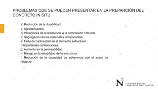 PROBLEMAS QUE SE PUEDEN PRESENTAR EN LA PREPARCIÓN DEL
CONCRETO IN SITU
a) Reducción de la durabilidad.
b) Agrietamientos.
c) Variaciones de la resistencia a la compresión o flexión.
d) Segregación de los materiales componentes.
e) Falta de continuidad en el elemento estructural.
f) Importantes contracciones.
g) Aumento en la permeabilidad.
h) Riesgo en la estabilidad de la estructura.
i) Reducción de la capacidad de adherencia con el acero de
refuerzo.
 