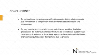 CONCLUSIONES
 Es necesario una correcta preparación del concreto, debido a la importancia
que tiene éste en la composición de los elementos estructurales de una
construcción.
 Es muy importante conocer al concreto en todos sus sentidos, desde las
propiedades del material, hasta las estructuras de concreto que pueden llegar
hacerse con él, esto con el fin de llegar a proponer las soluciones más ideales
al problema arquitectónico y de ingeniería que se presente
 