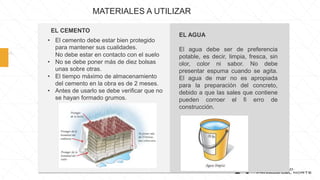 • El cemento debe estar bien protegido
para mantener sus cualidades.
No debe estar en contacto con el suelo
• No se debe poner más de diez bolsas
unas sobre otras.
• El tiempo máximo de almacenamiento
del cemento en la obra es de 2 meses.
• Antes de usarlo se debe verificar que no
se hayan formado grumos.
MATERIALES A UTILIZAR
EL AGUA
El agua debe ser de preferencia
potable, es decir, limpia, fresca, sin
olor, color ni sabor. No debe
presentar espuma cuando se agita.
El agua de mar no es apropiada
para la preparación del concreto,
debido a que las sales que contiene
pueden corroer el fi erro de
construcción.
EL CEMENTO
 