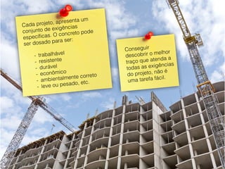 30
Cada projeto, apresenta um
conjunto de exigências
específicas. O concreto pode
ser dosado para ser:
- trabalhável
- resistente
- durável
- econômico
- ambientalmente correto
- leve ou pesado, etc.
Conseguir
descobrir o melhor
traço que atenda a
todas as exigências
do projeto, não é
uma tarefa fácil.
 