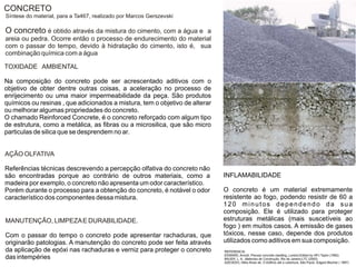 CONCRETO
Síntese do material, para a Ta467, realizado por Marcos Gerszevski

O concreto é obtido através da mistura do cimento, com a água e   a
areia ou pedra. Ocorre então o processo de endurecimento do material
com o passar do tempo, devido à hidratação do cimento, isto é, sua
combinação química com a água

TOXIDADE AMBIENTAL

Na composição do concreto pode ser acrescentado aditivos com o
objetivo de obter dentre outras coisas, a aceleração no processo de
enrijecimento ou uma maior impermeabilidade da peça. São produtos
químicos ou resinas , que adicionados a mistura, tem o objetivo de alterar
ou melhorar algumas propriedades do concreto.
O chamado Reinforced Concrete, é o concreto reforçado com algum tipo
de estrutura, como a metálica, as fibras ou a microsilica, que são micro
particulas de silica que se desprendem no ar.


AÇÃO OLFATIVA

Referências técnicas descrevendo a percepção olfativa do concreto não
são encontradas porque ao contrário de outros materiais, como a              INFLAMABILIDADE
madeira por exemplo, o concreto não apresenta um odor característico.
Porém durante o processo para a obtenção do concreto, é notável o odor       O concreto é um material extremamente
característico dos componentes dessa mistura.                                resistente ao fogo, podendo resistir de 60 a
                                                                             120 minutos dependendo da sua
                                                                             composição. Ele é utilizado para proteger
MANUTENÇÃO, LIMPEZA E DURABILIDADE.                                          estruturas metálicas (mais suscetíveis ao
                                                                             fogo ) em muitos casos. A emissão de gases
Com o passar do tempo o concreto pode apresentar rachaduras, que             tóxicos, nesse caso, depende dos produtos
originarão patologias. A manutenção do concreto pode ser feita através       utilizados como aditivos em sua composição.
da aplicação de epóxi nas rachaduras e verniz para proteger o concreto       REFERENCIA:
                                                                             EDWARD, Arnold, Precast concrete cladding, London:Edited by HPJ Taylor (1992)
das intempéries                                                              BAUER, L. A., Materiais de Construção, Rio de Janeiro:LTC (2000)
                                                                             AZEVEDO, Hélio Alves de, O Edifício até a cobertura, São Paulo: Edgard Blucher ( 1997)
 